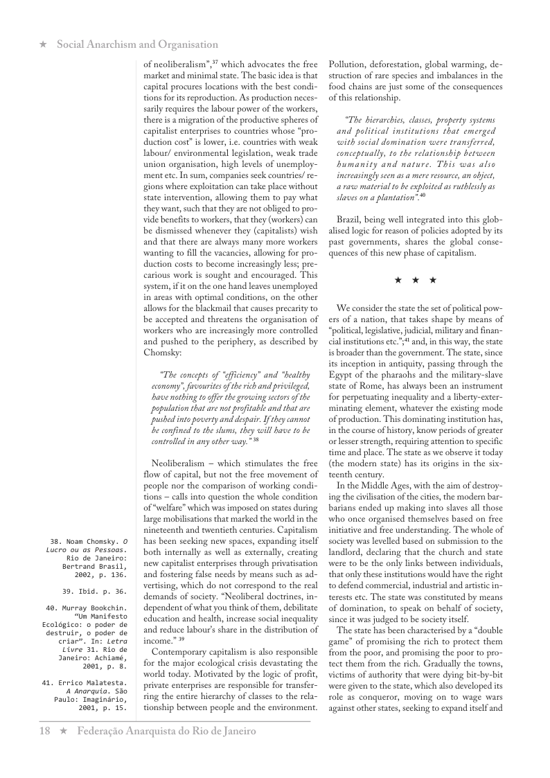 * Social Anarchism and Organisation 3. Lucro. Nosn Chomsky. 0 ou o5 Pessous. Rio de Janeiro: Bertrand Brasil, 2002, p. 136 3. Toid. p. 36 a0. Ecoleg: destr t 2a a1 En pau wrray Bookehin. “Un Mani festo ico: o poder de uir, o poder de Sar. In: Letra Gore 31, Rio de neiro: Achiané, 201, p. 8. rico Malatesta. 4 snarquia. s35 lo: Tnaginirio, 2001, p. 15! of neoliberalism”, " which advocates the free market and minimal state. The basic idea is that capital procures locations with the best condi- tions for itseproduction. As production neces- sarily requires the labour power of the workers, there is a migration of the productive spheres of capitalist enterprises to countries whose *pro- duction cost” is lower, i.e. countries with weak labour/ environmental legisltion, weak trade union organisation, high levels of unemploy- ment ete. In sum, companies seck countries/ re- gions where exploitation can take place without state intervention, allowing them to pay what they want, such that they are not obliged to pro- vide benefits o workers, that they (workers) can be dismissed whenever they (capitalists) wish and that there are always many more workers wanting to fll the vacancies, allowing for pro- duction costs to become increasingly less; pre- carious work is sought and encouraged. This system, ifit on the one hand leaves unemployed in areas with optimal conditions, on the other allows for the blackmail that causes precarity to be accepted and threatens the organisation of workers who are increasingly more controlled and pushed to the periphery, as described by Chomsky: “The concepts of “ficiency” and “bealthy cconomy’, fiouritesof therich and privileged, bae nathing togffer the growing sctors o the population that are not proftable and that are pushed into poverty and despair. Ifthey cannot e confined to the stums, they ill have to be controlled i any ather way. Neoliberalism ~ which stimulates the free flow of capital, but not the free movement of people nor the comparison of working condi- tions calls into question the whole condition of “welfare” which was imposed on states during large mobilisations that marked the world in the nineteenth and twentieth centuries. Capitalism has been seeking new spaces, expanding itself both internally as well as externally, creating new capitalst enterprises through privatisation and fostering fase needs by means such as ad- Vertising, which do not correspond to the real demands of society. “Neoliberal doctrines, in- dependent of what you think of them, debilitate education and health, increase social inequality and reduce labour’s share in the distribution of Contemporary capitalism is also responsible for the major ecological crisis devastating the world today. Motivated by the logie of profit, private enterprises are responsible for transfer- ing the entire hierarchy of classes to the rela- tionship between people and the environment. 18 * Federagio Anarquista do Rio de Janeiro Pollution, deforestation, global warming, de- struction of rare species and imbalances in the food chains are just some of the consequences of this relationship. “The bierarchis, lases, property systems and palitical institutions that emerged with social domination were transferred, <onceptually, 1o the relationship berween bumanity and nature. This was also inereasingly seen as a mere esoure, an object, @ rasw material to be esploited as rutblssly as slaves on a plantation” Brazil, being well integrated into this glob- alised logic for reason of policies adopted by its past governments, shares the global conse- quences of this new phase of capitalism. * x ok ‘We consider the state the set of political pow- ers of a nation, that takes shape by means of “political legislatve,judicial, mlitary and finan- cial institutions ete.” and, in this way, the state isbroader than the government. The state, since its inception in antiquity, passing through the Egypt of the pharaohs and the military-slave state of Rome, has always been an instrument for perpetuating inequality and a iberty-exter- minating element, whatever the existing mode of production. This dominating institution has, in the course of history, know periods of greater or lesser strength, requiring attention to specific time and place. The state as we observe it today (the modern state) has its origins in the six- teenth century. In the Middle Ages, with the aim of destroy- ing the civilisation of the cities, the modern bar- barians ended up making into slaves all those who once organised themselves based on free initative and free understanding. The whole of society was levelled based on submission to the landlord, declaring that the church and state were to be the only links between individuals, that only these institutions would have the right t0 defend commercial,industrial and artistic in- terests ete. The state was constituted by means of domination, to speak on behalf of society, since it was judged to be society itslf. The state has been characterised by a “double game” of promising the rich to protect them from the poor, and promising the poor to pro- tect them from the rich. Gradually the towns, vietims of authority that were dying bit-by-bit were given to the state, which also developed its role a5 conqueror, moving on to wage wars against other states,seeking to expand itself and